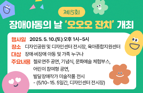 제15회 장애아동의 날 ‘오오오 잔치’ 개최  - 행사일: 2025. 5. 10.(토) 오후 1시~5시 - 장소: 디자인공원 및 디자인센터 전시장, 육아종합지원센터 - 대상: 장애·비장애 아동 및 가족 누구나 - 주요내용: 첼로연주 공연, 기념식, 문화예술 체험부스, 어린이 참여형 공연, 발달장애작가 미술작품 전시(5/10~15. 5일간, 디자인센터 전시장)