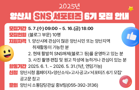 2025년 양산시 SNS 서포터즈 6기 모집 안내 - 모집기간 : 5. 7.(수) 09:00 ~ 5. 16.(금) 18:00 - 모집인원 : (블로그 부문) 10명 - 지원자격 1. 양산시에 관심이 많은 양산시민 또는 양산지역 취재활동이 가능한 분 2. 현재 활발히 SNS매체(블로그 등)를 운영하고 있는 분 3. 사진 촬영·편집 및 원고 작성에 능하거나 관심이 있는 분 - 활동기간 : 2025. 6. 1. ~ 2026. 5. 31.(1년, 연임가능) - 신청 : 양산시청 홈페이지>양산소식>고시·공고>'서포터즈 6기 모집'공고문 참고 - 문의 : 양산시 소통담당관실 홍보팀(055-392-3136)