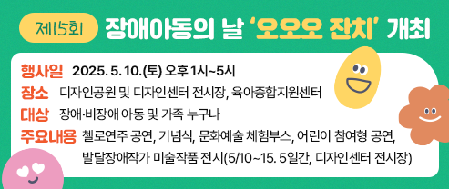 제15회 장애아동의 날 ‘오오오 잔치’ 개최  - 행사일: 2025. 5. 10.(토) 오후 1시~5시 - 장소: 디자인공원 및 디자인센터 전시장, 육아종합지원센터 - 대상: 장애·비장애 아동 및 가족 누구나 - 주요내용: 첼로연주 공연, 기념식, 문화예술 체험부스, 어린이 참여형 공연, 발달장애작가 미술작품 전시(5/10~15. 5일간, 디자인센터 전시장)