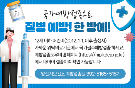 국가예방접종으로 질병 예방! 한 방에! 12세 이하 어린이(2012. 1. 1. 이후 출생자) 가까운 위탁의료기관에서 국가필수예방접종 하세요. 예방접종도우미 홈페이지(https://nip.kdca.go.kr)에서 내아이 접종이력 확인 가능합니다. 양산시보건소 예방접종실 392-5165~5167