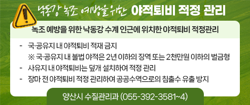 낙동강 녹조 예방을 위한 야적퇴비 적정 관리  녹조 예방을 위한 낙동강 수계 인근에 위치한 야적퇴비 적정관리  국·공유지 내 야적퇴비 적재 금지 ※ 국·공유지 내 불법 야적은 2년 이하의 징역 또는 2천만원 이하의 벌금형  사유지 내 야적퇴비는 덮개 설치하여 적정 관리  장마 전 야적퇴비 적정 관리하여 공공수역으로의 침출수 유출 방지  양산시 수질관리과 (055-392-3581~4)