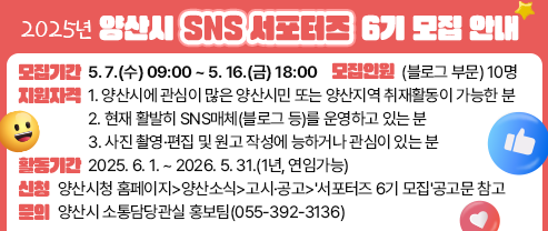 2025년 양산시 SNS 서포터즈 6기 모집 안내 - 모집기간 : 5. 7.(수) 09:00 ~ 5. 16.(금) 18:00 - 모집인원 : (블로그 부문) 10명 - 지원자격 1. 양산시에 관심이 많은 양산시민 또는 양산지역 취재활동이 가능한 분 2. 현재 활발히 SNS매체(블로그 등)를 운영하고 있는 분 3. 사진 촬영·편집 및 원고 작성에 능하거나 관심이 있는 분 - 활동기간 : 2025. 6. 1. ~ 2026. 5. 31.(1년, 연임가능) - 신청 : 양산시청 홈페이지>양산소식>고시·공고>'서포터즈 6기 모집'공고문 참고 - 문의 : 양산시 소통담당관실 홍보팀(055-392-3136)