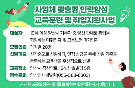 사업체 맞춤형 인력양성 교육훈련 및 취업지원사업 대상자 : 19세 이상 양산시 거주자 중 양산 관내로 취업을 희망하는 미취업자 및 고용보험 미가입자 모집인원 : 과정별 20명 선발기준 : 선착순으로 선발하되, 면접 상담을 통해 선발 기준을 충족하는 교육생을 우선적으로 선발 교육장소 : 양산시 증산역로 154, 남호빌딩 5층 접수문의 : 양산인재개발원(055-388-8303) 자세한 교육일정은 배너를 클릭하여 확인해주시기 바랍니다.