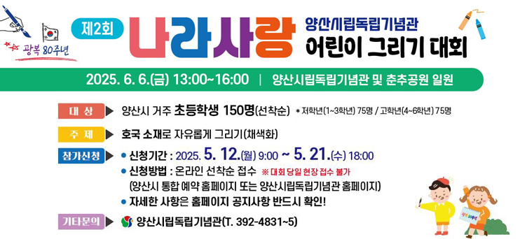 양산시립독립기념관에서 광복 80주년을 맞이하여 제2회 나라사랑 어린이 그리기 대회를 개최합니다.  작년과 같이, 양산시 거주 초등학생 150명을 대상으로 실시하며, 1~3학년 75명, 4~6학년 75명씩 선착순 접수입니다.  신청기간은 5월 12일(월) 09시부터 21일(수) 18시까지이며, 양산시 통합 예약 홈페이지 지원신청 탭에서(부서-시립박물관 검색) 신청 가능합니다.  자세한 사항은 첨부된 홍보물을 반드시 확인하시기 바랍니다.  많은 분들의 관심과 참여 부탁드립니다.  감사합니다.