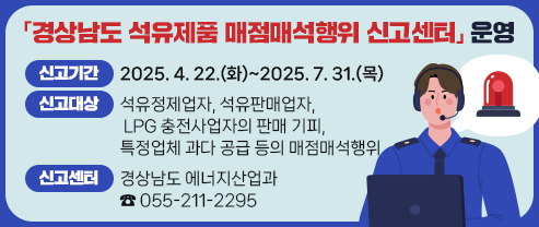 「경상남도 석유제품 매점매석행위 신고센터」 운영  ○ 신고기간: 2025. 4. 22.(화)~2025. 7. 31.(목)   ○ 신고대상: 석유정제업자, 석유판매업자, LPG 충전사업자의 판매 기피,                특정업체 과다 공급 등의 매점매석행위   ○ 신고센터: 경상남도 에너지산업과 ☎ 055-211-2295