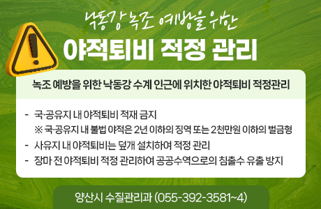 낙동강 녹조 예방을 위한 야적퇴비 적정 관리  녹조 예방을 위한 낙동강 수계 인근에 위치한 야적퇴비 적정관리  국·공유지 내 야적퇴비 적재 금지 ※ 국·공유지 내 불법 야적은 2년 이하의 징역 또는 2천만원 이하의 벌금형  사유지 내 야적퇴비는 덮개 설치하여 적정 관리  장마 전 야적퇴비 적정 관리하여 공공수역으로의 침출수 유출 방지  양산시 수질관리과 (055-392-3581~4)