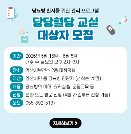 당뇨병 환자를 위한 관리 프로그램 「당당혈당 교실」 대상자 모집 ○ 운영기간 : 2026년 5월 15일 ~ 6월 5일 (매주 수·금요일 오후 2시~3시) ○ 장    소 : 양산시보건소 2층 대회의실 ○ 대    상 : 양산시민 중 당뇨병 진단자(선착순 25명) ○ 내    용 : 당뇨병의 이해, 요리실습, 운동교육 등  ○ 신청방법 : 전화 또는 방문 신청 (4월 27일부터 신청 가능) ○ 문    의 : 055-392-5137