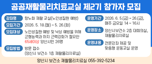 공공재활물리치료교실 제2기 참가자 모집 ○ 강 좌 명 : 항노화 재활 교실(노인성질환 예방) ○ 모집기간: 2026. 5. 18.(월) ~ 5. 26.(화) 까지 ○ 모집대상: 노인성질환 예방 및 낙상 예방을 위해 균형능력과 하지 근력강화가  필요한 65세이상 양산시민 26명 ○ 운영기간: 2026. 6. 5.(금) ~ 6. 26.(금), 매주 금요일 14 ~ 16시(4주간 운영) ○ 운영장소; 양산시보건소 2층 대회의실, 재활물리치료실 ○ 운영내용: 전문강좌 제공 및 맞춤형 운동교실 운영 ○ 모집방법: 방문 접수(양산시 보건소 1층 재활물리치료실)  ○ 문    의: 양산시 보건소 재활물리치료실(☎055-392-5234)