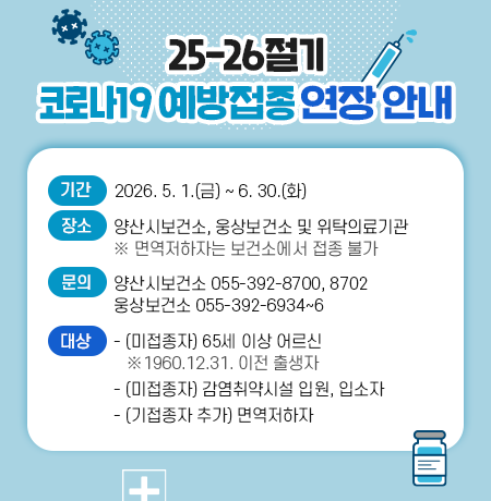 ’25-’26절기 코로나19 예방접종 연장 안내 ○ 대  상     - (미접종자) 65세 이상 어르신(1960.12.31. 이전 출생자)     - (미접종자) 감염취약시설 입원, 입소자     - (기접종자 추가) 면역저하자   ○ 기  간 : 2026. 5. 1.(금) ~ 6. 30.(화)   ○ 장  소 : 양산시보건소, 웅상보건소 및 위탁의료기관                 (※ 면역저하자는 보건소에서 접종 불가)   ○ 문  의 : 양산시보건소 ☎ 392-8700,8702 / 웅상보건소 ☎ 392-6934~6