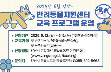 2025년 6월 양산시 반려동물지원센터 교육 프로그램 운영  1. 신청기간: 2025. 5. 12.(월) ~ 6. 5.(목) (*선착순 신청마감)  2. 교육과정: 펫 위생미용 및 목욕(동물동반실습), 펫 용품만들기(실습) 등  3. 신청방법: 양산시 통합예약 포털(www.yangsan.go.kr/booking)을 통한 온라인 접수  4. 문 의 처: 양산시 동물보호과 동물복지팀(☎055-392-5663)