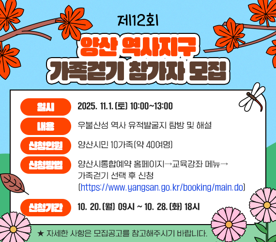 제12회 양산 역사지구 가족걷기 참가자 모집 ○ 일시 : 2025. 11.1.(토) 10:00~13:00 ○ 내용 : 우불산성 역사 유적발굴지 탐방 및 해설 ○ 신청인원 : 양산시민 10가족(약 40여명) ○ 신청방법 : 양산시통합예약 홈페이지→교육강좌 메뉴→ 가족걷기 선택 후 신청 (https://www.yangsan.go.kr/booking/main.do) ○ 신청기간 : 10. 20.(월) 09시 ~ 10. 28.(화) 18시 ★ 자세한 사항은 모집공고를 참고해주시기 바랍니다.
