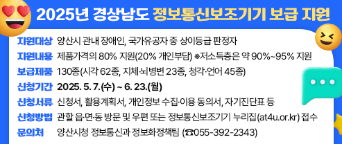 2025년 경상남도 정보통신보조기기 보급 지원  ○ 지원대상: 양산시 관내 장애인, 국가유공자 중 상이등급 판정자 ○ 지원내용: 제품가격의 80% 지원(20% 개인부담) ※저소득층은 약 90%~95% 지원 ○ 보급제품: 130종(시각 62종, 지체·뇌병변 23종, 청각·언어 45종) ○ 신청기간: 2025. 5. 7.(수) ~ 6. 23.(월) ○ 신청서류: 신청서, 활용계획서, 개인정보 수집·이용 동의서, 자기진단표 등 ○ 신청방법: 관할 읍·면·동 방문 및 우편 또는 정보통신보조기기 누리집(at4u.or.kr) 접수 ○ 문의처: 양산시청 정보통신과 정보화정책팀 (☎055-392-2343)