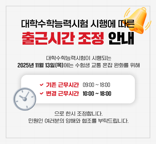 대학수학능력시험 시행에 따른 출근시간 조정 안내  대학수학능력시험이 시행되는 2025년 11월 13일(목)에는 수험생 교통 혼잡 완화를 위해  기존 근무시간: 09:00 ~ 18:00  변경 근무시간: 10:00 ~ 18:00  으로 한시 조정합니다.