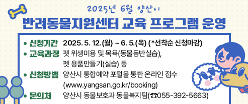 2025년 6월 양산시 반려동물지원센터 교육 프로그램 운영  1. 신청기간: 2025. 5. 12.(월) ~ 6. 5.(목) (*선착순 신청마감)  2. 교육과정: 펫 위생미용 및 목욕(동물동반실습), 펫 용품만들기(실습) 등  3. 신청방법: 양산시 통합예약 포털(www.yangsan.go.kr/booking)을 통한 온라인 접수  4. 문 의 처: 양산시 동물보호과 동물복지팀(☎055-392-5663)