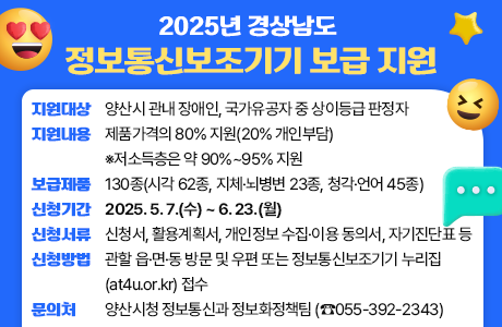 2025년 경상남도 정보통신보조기기 보급 지원  ○ 지원대상: 양산시 관내 장애인, 국가유공자 중 상이등급 판정자 ○ 지원내용: 제품가격의 80% 지원(20% 개인부담) ※저소득층은 약 90%~95% 지원 ○ 보급제품: 130종(시각 62종, 지체·뇌병변 23종, 청각·언어 45종) ○ 신청기간: 2025. 5. 7.(수) ~ 6. 23.(월) ○ 신청서류: 신청서, 활용계획서, 개인정보 수집·이용 동의서, 자기진단표 등 ○ 신청방법: 관할 읍·면·동 방문 및 우편 또는 정보통신보조기기 누리집(at4u.or.kr) 접수 ○ 문의처: 양산시청 정보통신과 정보화정책팀 (☎055-392-2343)