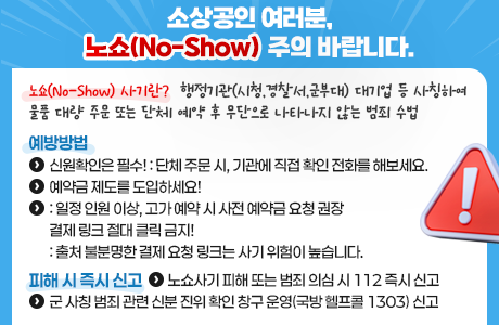 소상공인 여러분 노쇼(No-Show) 주의 바랍니다.  노쇼(No-Show) 사기란?  - 행정기관(시청,경찰서,군부대) 대기업 등 사칭하여 물품 대량 주문 또는 단체 예약 후 무단으로 나타나지 않는 범죄 수법  예방방법  - 신원확인은 필수! : 단체 주문 시, 기관에 직접 확인 전화를 해보세요.  - 예약금 제도를 도입하세요! : 일정 인원 이상, 고가 예약 시 사전 예약금 요청 권장  - 결제 링크 절대 클릭 금지! : 출처 불분명한 결제 요청 링크는 사기 위험이 높습니다.  피해 시 즉시 신고  - 노쇼사기 피해 또는 범죄 의심 시 112 즉시 신고  - 군 사칭 범죄 관련 신분 진위 확인 창구 운영(국방 헬프콜 1303) 신고